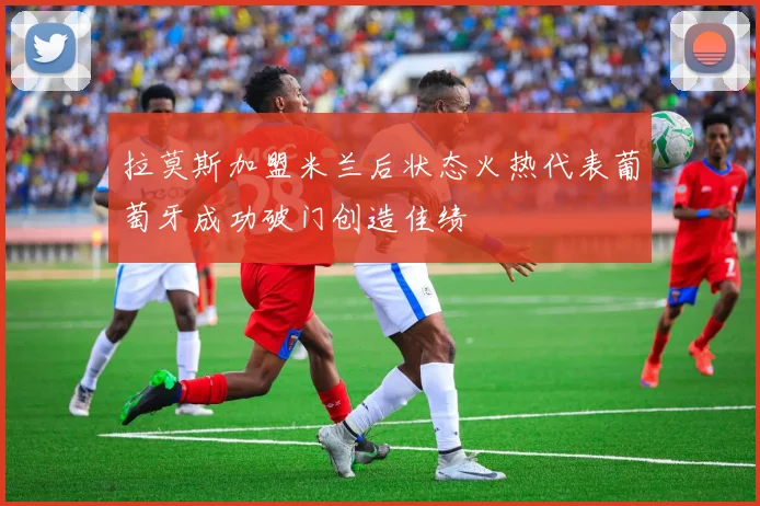拉莫斯加盟米兰后状态火热代表葡萄牙成功破门创造佳绩
