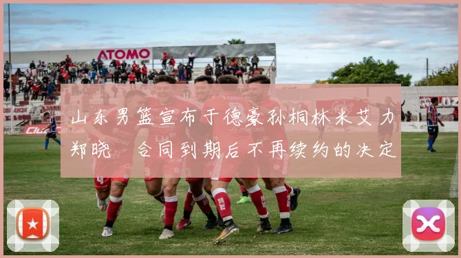 山东男篮宣布于德豪孙桐林米艾力郑晓垚合同到期后不再续约的决定