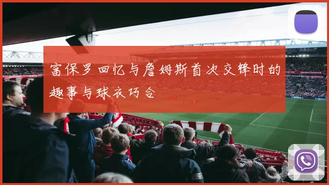 富保罗回忆与詹姆斯首次交锋时的趣事与球衣巧合
