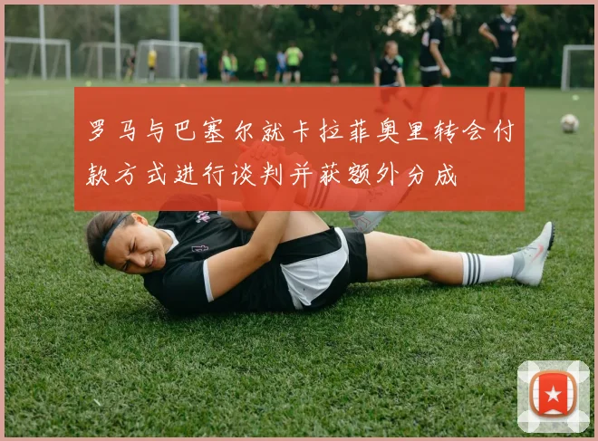 罗马与巴塞尔就卡拉菲奥里转会付款方式进行谈判并获额外分成
