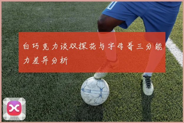 白巧克力谈双探花与字母哥三分能力差异分析