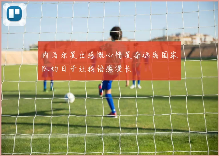 内马尔复出感慨心情复杂远离国家队的日子让我倍感漫长