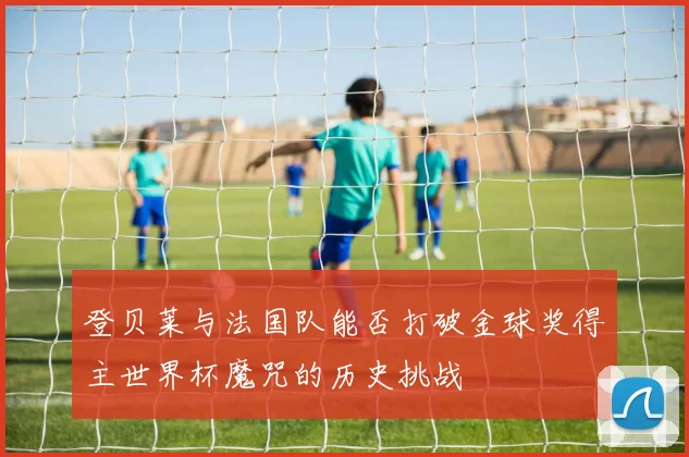 登贝莱与法国队能否打破金球奖得主世界杯魔咒的历史挑战