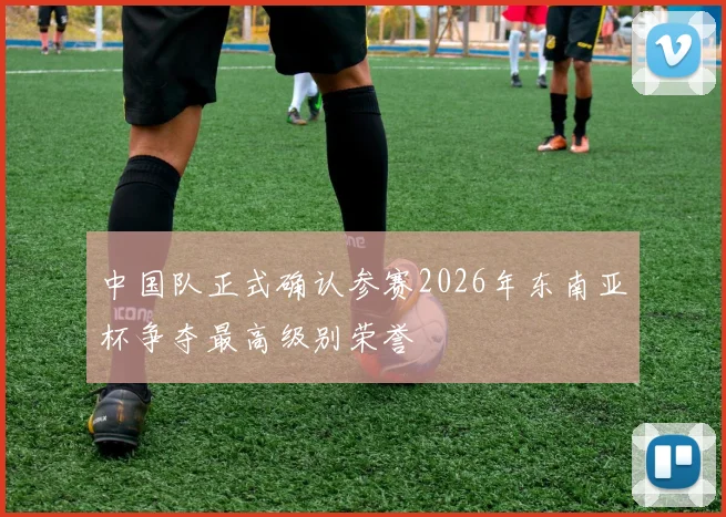 中国队正式确认参赛2026年东南亚杯争夺最高级别荣誉