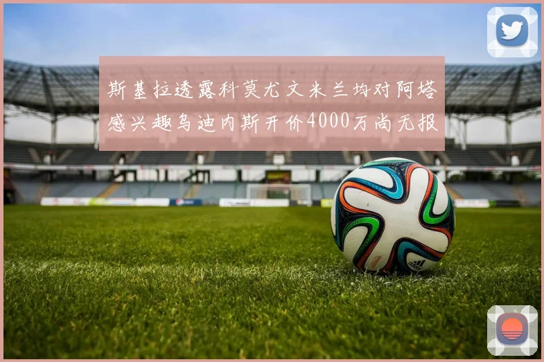 斯基拉透露科莫尤文米兰均对阿塔感兴趣乌迪内斯开价4000万尚无报价