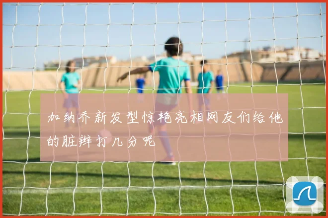 加纳乔新发型惊艳亮相网友们给他的脏辫打几分呢
