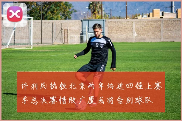 许利民执教北京两年均进四强上赛季总决赛惜败广厦或将告别球队