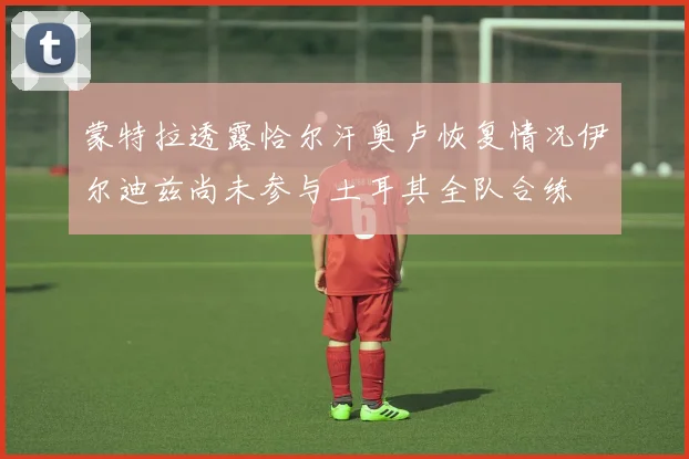 蒙特拉透露恰尔汗奥卢恢复情况伊尔迪兹尚未参与土耳其全队合练