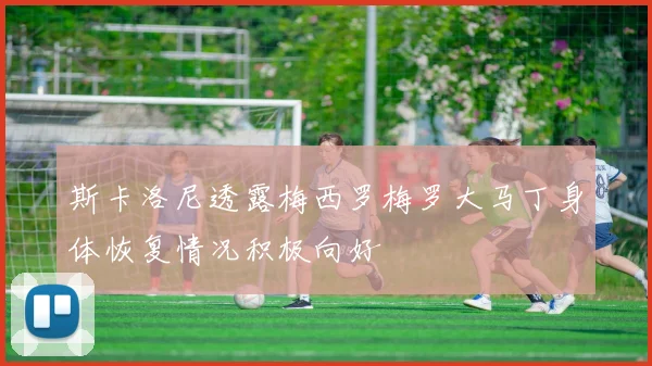 斯卡洛尼透露梅西罗梅罗大马丁身体恢复情况积极向好