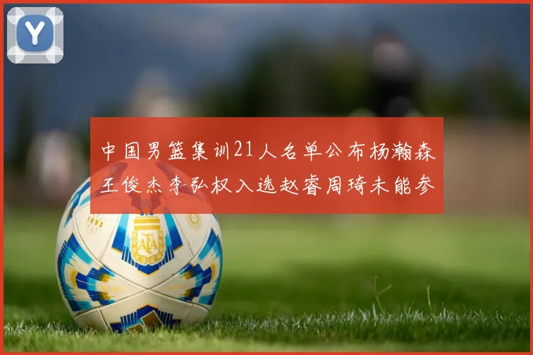中国男篮集训21人名单公布杨瀚森王俊杰李弘权入选赵睿周琦未能参加
