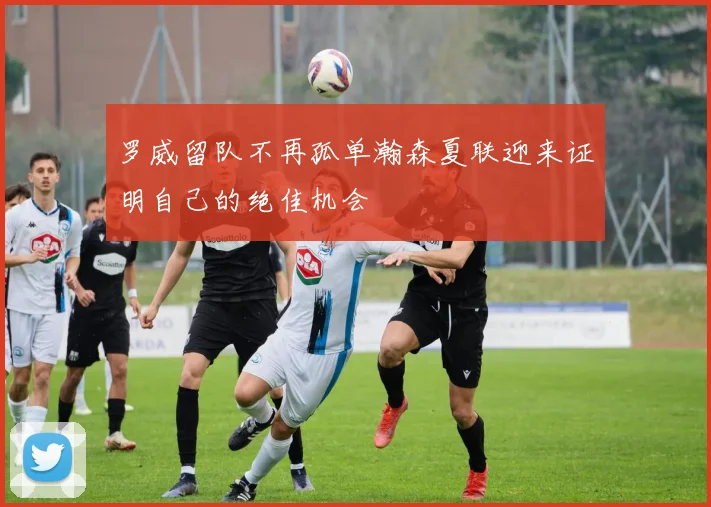 罗威留队不再孤单瀚森夏联迎来证明自己的绝佳机会