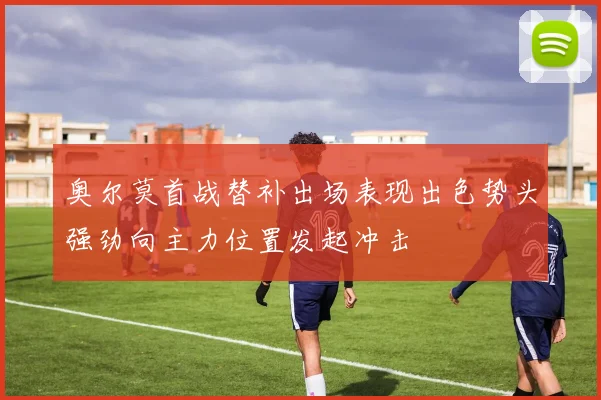奥尔莫首战替补出场表现出色势头强劲向主力位置发起冲击