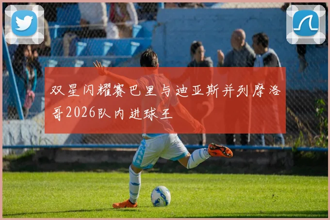 双星闪耀赛巴里与迪亚斯并列摩洛哥2026队内进球王