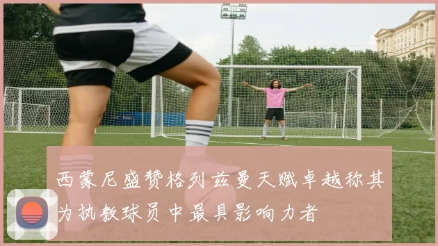 西蒙尼盛赞格列兹曼天赋卓越称其为执教球员中最具影响力者