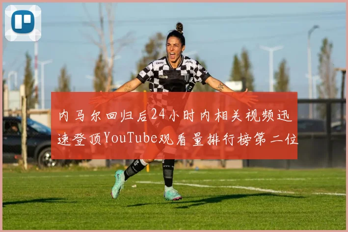 内马尔回归后24小时内相关视频迅速登顶YouTube观看量排行榜第二位