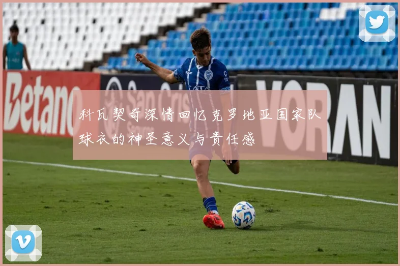 科瓦契奇深情回忆克罗地亚国家队球衣的神圣意义与责任感