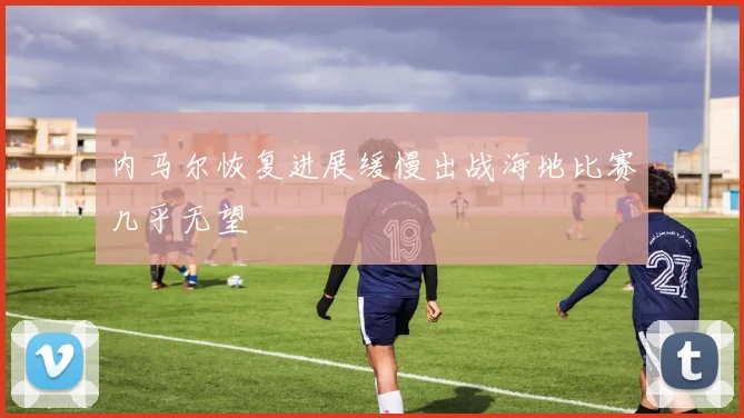 内马尔恢复进展缓慢出战海地比赛几乎无望