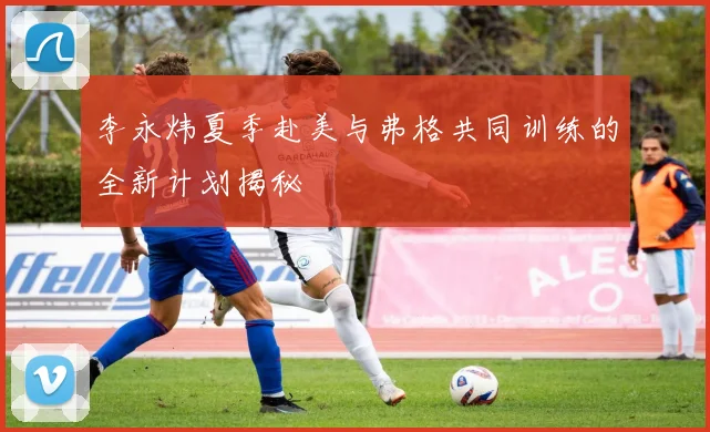 李永炜夏季赴美与弗格共同训练的全新计划揭秘