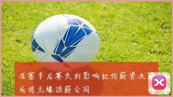 活塞季后赛失利影响杜伦薪资决策或将无缘顶薪合同